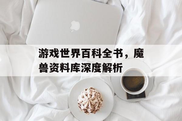 游戏世界百科全书，魔兽资料库深度解析