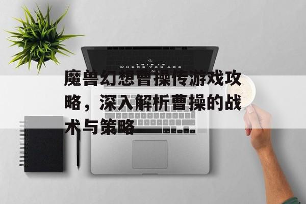 魔兽幻想曹操传游戏攻略，深入解析曹操的战术与策略