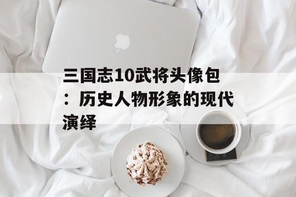 三国志10武将头像包：历史人物形象的现代演绎