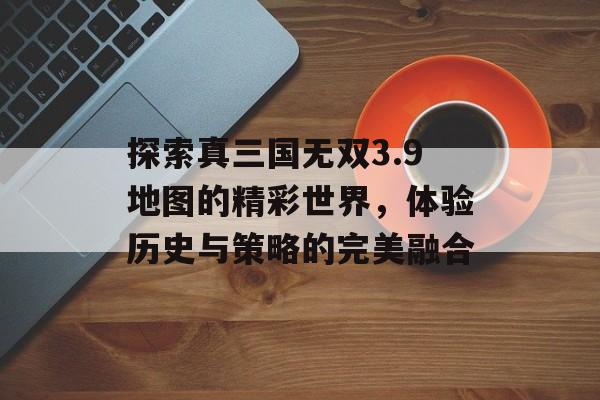 探索真三国无双3.9地图的精彩世界，体验历史与策略的完美融合