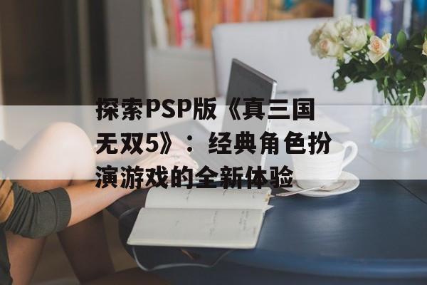 探索PSP版《真三国无双5》：经典角色扮演游戏的全新体验