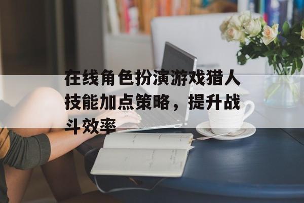 在线角色扮演游戏猎人技能加点策略，提升战斗效率