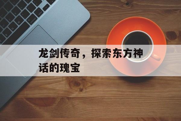 龙剑传奇，探索东方神话的瑰宝