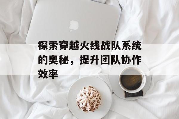 探索穿越火线战队系统的奥秘，提升团队协作效率