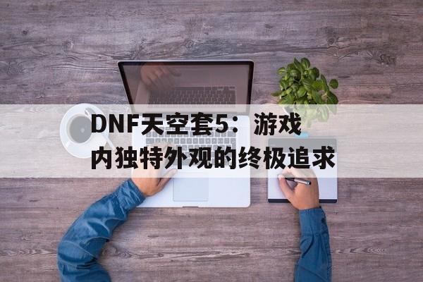 DNF天空套5：游戏内独特外观的终极追求