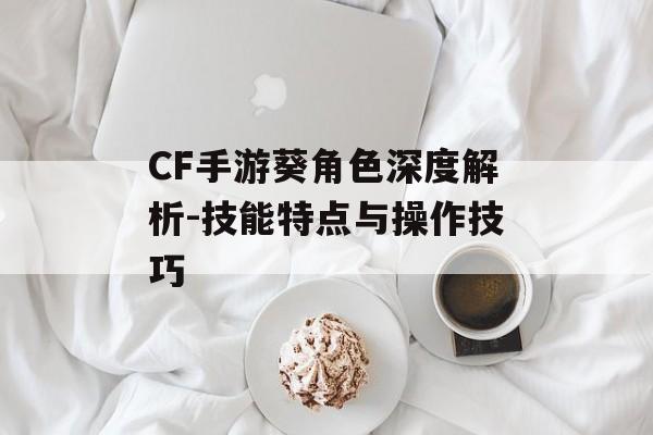 CF手游葵角色深度解析-技能特点与操作技巧