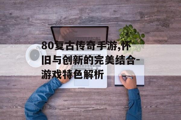 80复古传奇手游,怀旧与创新的完美结合-游戏特色解析
