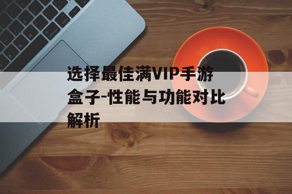 选择最佳满VIP手游盒子-性能与功能对比解析
