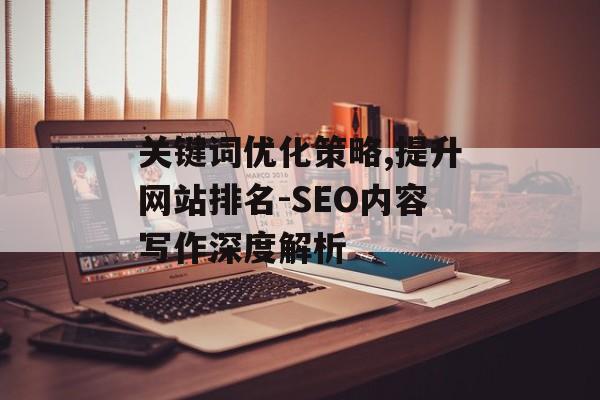 关键词优化策略,提升网站排名-SEO内容写作深度解析 关键词优化策略,提升网站排名-SEO内容写作深度解析