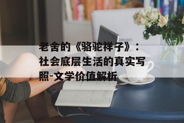 老舍的《骆驼祥子》：社会底层生活的真实写照-文学价值解析