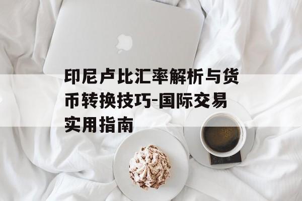 印尼卢比汇率解析与货币转换技巧-国际交易实用指南