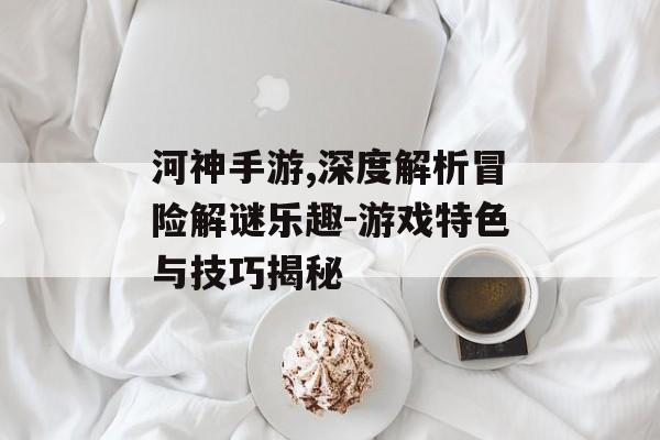 河神手游,深度解析冒险解谜乐趣-游戏特色与技巧揭秘