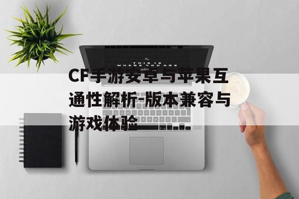 CF手游安卓与苹果互通性解析-版本兼容与游戏体验