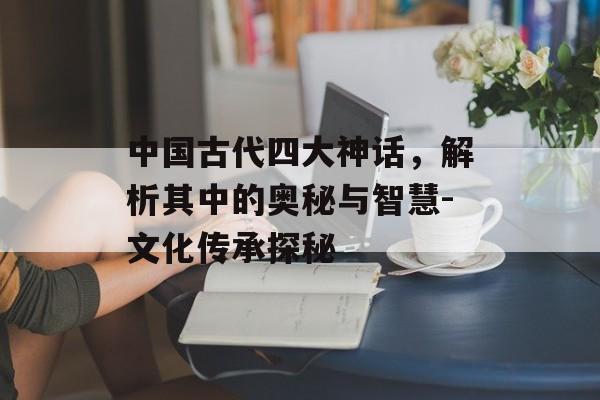 中国古代四大神话，解析其中的奥秘与智慧-文化传承探秘