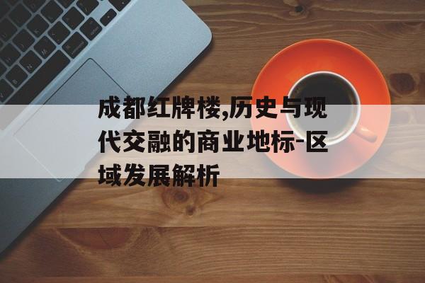 成都红牌楼,历史与现代交融的商业地标-区域发展解析