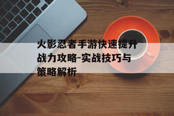 火影忍者手游快速提升战力攻略-实战技巧与策略解析