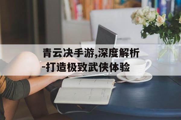 青云决手游,深度解析-打造极致武侠体验
