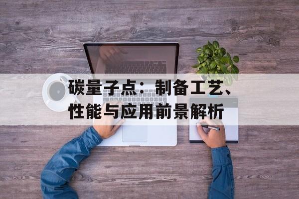 碳量子点：制备工艺、性能与应用前景解析
