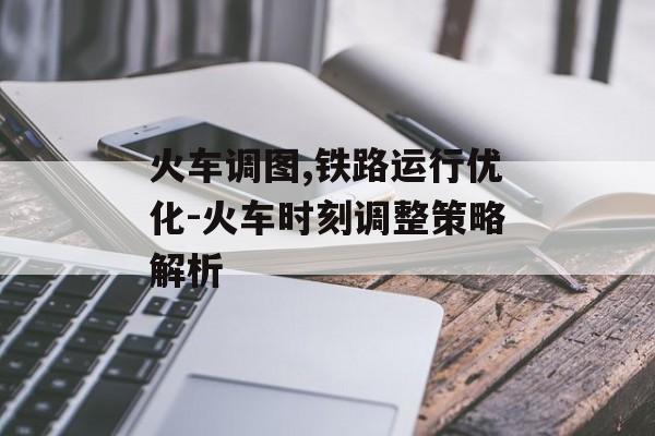 火车调图,铁路运行优化-火车时刻调整策略解析