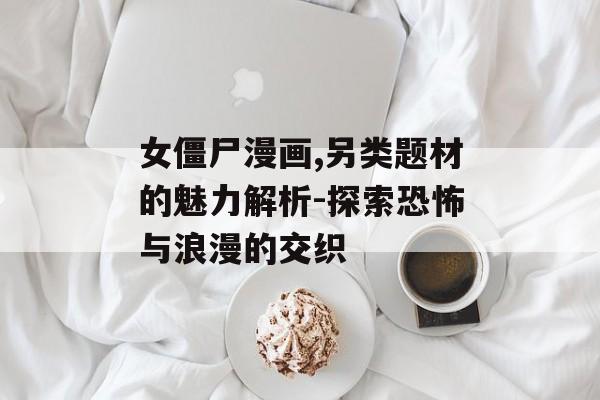 女僵尸漫画,另类题材的魅力解析-探索恐怖与浪漫的交织