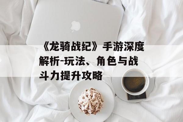 《龙骑战纪》手游深度解析-玩法、角色与战斗力提升攻略