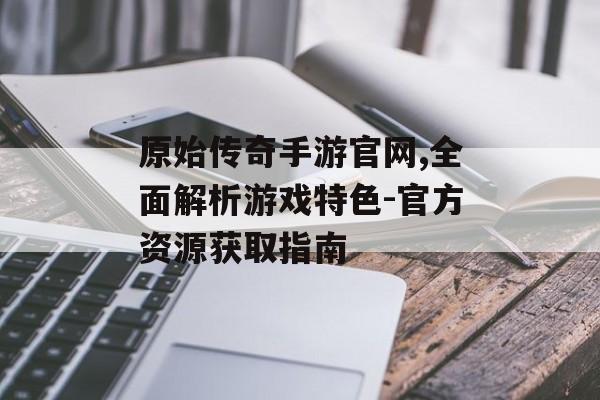 原始传奇手游官网,全面解析游戏特色-官方资源获取指南