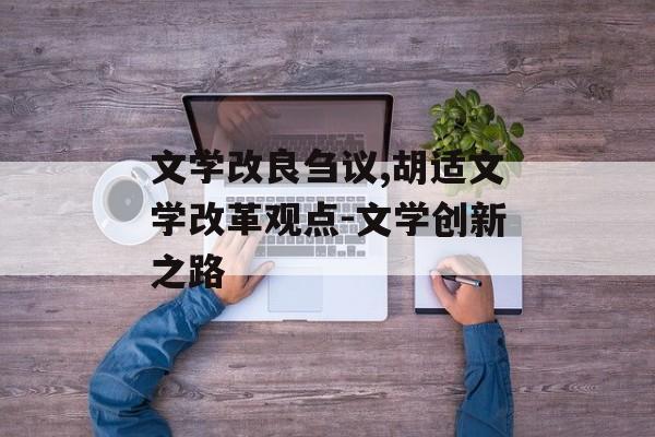 文学改良刍议,胡适文学改革观点-文学创新之路