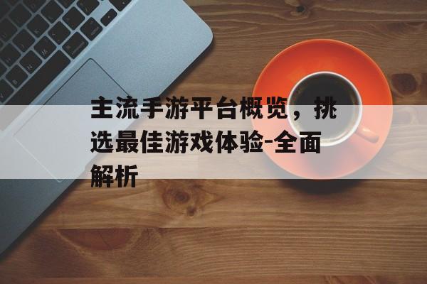 主流手游平台概览，挑选最佳游戏体验-全面解析