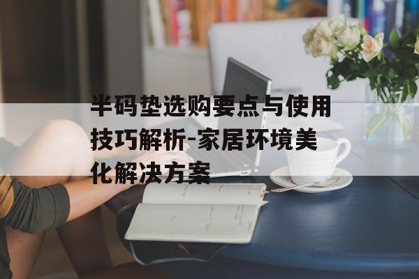 半码垫选购要点与使用技巧解析-家居环境美化解决方案