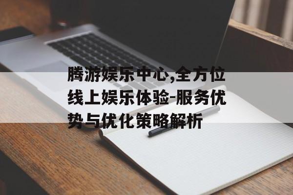 腾游娱乐中心,全方位线上娱乐体验-服务优势与优化策略解析