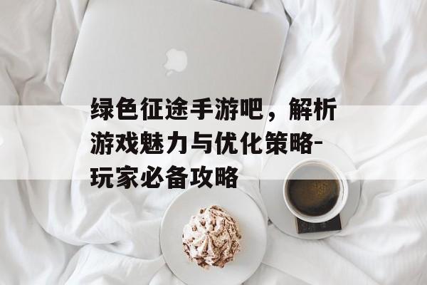 绿色征途手游吧，解析游戏魅力与优化策略-玩家必备攻略