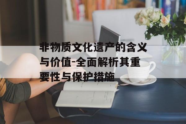非物质文化遗产的含义与价值-全面解析其重要性与保护措施