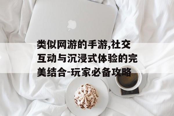 类似网游的手游,社交互动与沉浸式体验的完美结合-玩家必备攻略