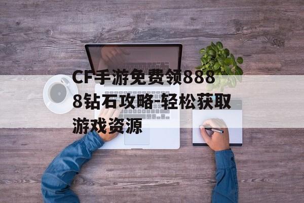 CF手游免费领8888钻石攻略-轻松获取游戏资源