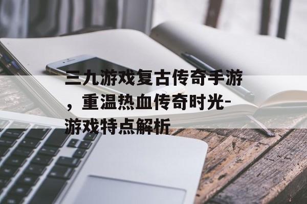 三九游戏复古传奇手游，重温热血传奇时光-游戏特点解析