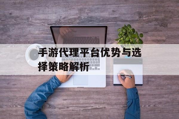 手游代理平台优势与选择策略解析