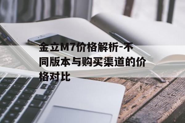 金立M7价格解析-不同版本与购买渠道的价格对比