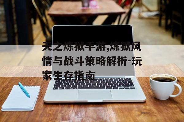 天之炼狱手游,炼狱风情与战斗策略解析-玩家生存指南