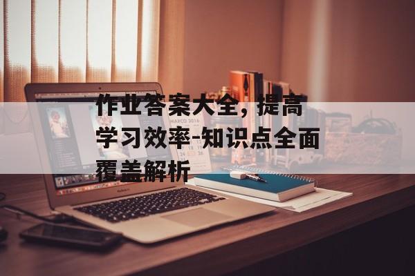 作业答案大全, 提高学习效率-知识点全面覆盖解析