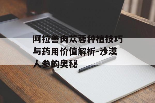阿拉善肉苁蓉种植技巧与药用价值解析-沙漠人参的奥秘