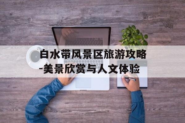白水带风景区旅游攻略-美景欣赏与人文体验