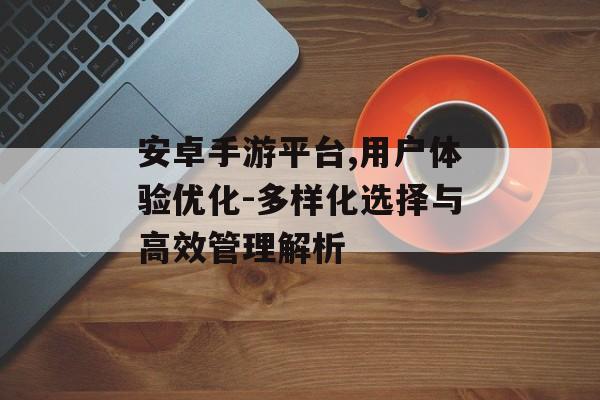 安卓手游平台,用户体验优化-多样化选择与高效管理解析