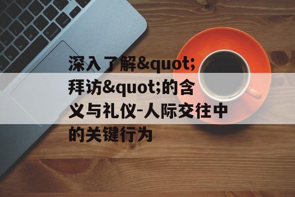 深入了解"拜访"的含义与礼仪-人际交往中的关键行为