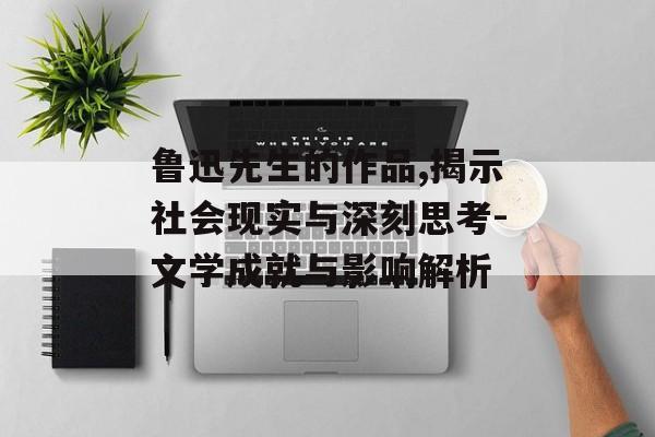 鲁迅先生的作品,揭示社会现实与深刻思考-文学成就与影响解析