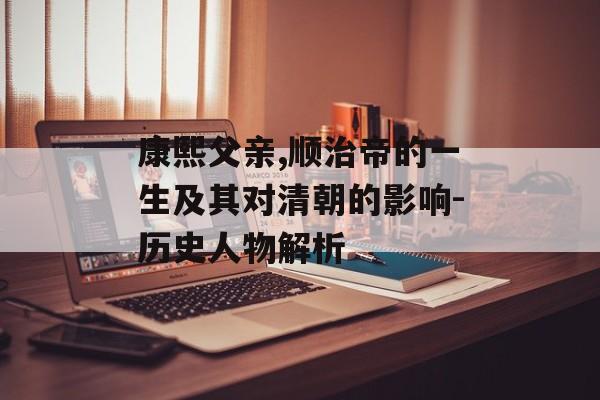 康熙父亲,顺治帝的一生及其对清朝的影响-历史人物解析