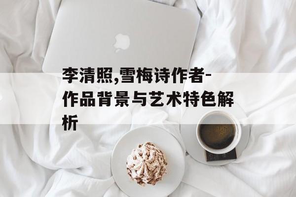 李清照,雪梅诗作者-作品背景与艺术特色解析
