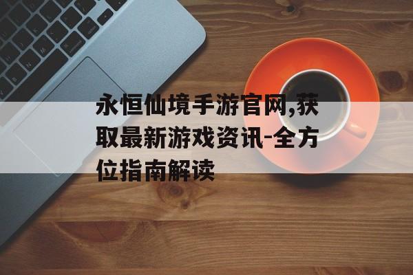 永恒仙境手游官网,获取最新游戏资讯-全方位指南解读