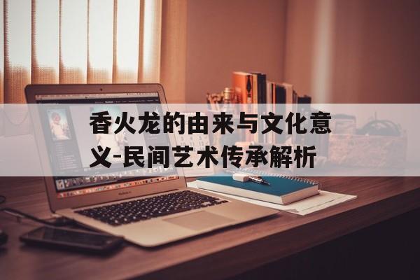 香火龙的由来与文化意义-民间艺术传承解析