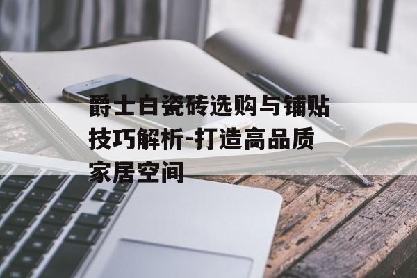 爵士白瓷砖选购与铺贴技巧解析-打造高品质家居空间