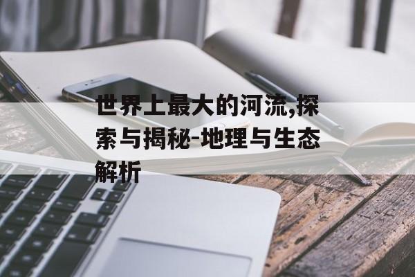 世界上最大的河流,探索与揭秘-地理与生态解析